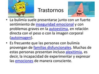 Trastornos
• La bulimia suele presentarse junto con un fuerte
sentimiento de inseguridad emocional y con
problemas graves en la autoestima, en relación
directa con el peso o con la imagen corporal
(autoimagen).
• Es frecuente que las personas con bulimia
provengan de familias disfuncionales. Muchas de
estas personas presentan incluso alexitimia, es
decir, la incapacidad de experimentar y expresar
las emociones de manera consciente.
 