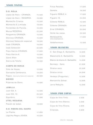 VINOS TINTOS
D.O. RIOJA
López de Haro - CRIANZA.
López de Haro - RESERVA.
Montecillo Crianza
Montecillo E.Limitada
Fernández de Pierola.
Murua RESERVA.
Pergamino CRIANZA.
Glorioso CRIANZA.
Glorioso Selección especial.
Izadi CRIANZA.
Izadi Selección
Paco García CRIANZA.
Paco García 6.
Cerro Añón
Sierra de Toloño
CAMPO DE BORJA
Coto de Hayas.
Garnacha Centenaria.
Fagus. (Garnacha Selección especial)
BIERZO
Pizarras de Otero.
JUMILLA
Juan GIL 4.
Juan GIL 12.
Equilibrio
UTIEL REQUENA
Pasión de bobal.
D.O. RIBERA DEL DUERO
La Planta.
Lágrima Negra JOVEN.
15.50€
18.00€
15.50€
18.00€
16.50€
22.50€
15.00€
15.00€
18.50€
18.00€
22.00€
17.00€
15.00€
18.00€
19.50€
12.00€
19.00€
28,50€
15.00€
15.50€
20.50€
17.50€
18.00€
17.00€
16.50€
Finca Resalso.
Semele.
Figuero ROBLE 4.
Figuero 12.
Celeste ROBLE.
Celeste CRIANZA.
Erial CRIANZA.
Venta las vacas.
Montecastrillo.
(Vino biodinámico)
Valdehermoso
17.00€
18.00€
17.00€
24.00€
15.50€
20.50€
20.50€
23.50€
17.00€
15.50€
I.G.I.C. Incluido
VINOS BLANCOS
C. San Diego A. Barbadillo.
Maestrante A. Barbadillo.
Blanco de blanco A. Barbadillo.
Bermejo - Seco.
Stratus seco
Stratus único.
Verdejo (Preguntar).
Manzanilla Solear.
Jarra Rebujito.
12,00€
12,00€
14,00€
21.00€
22,50€
24,00€
12,00€
12,00€
12,00€
VINOS POR COPAS
Copa de Vino Tinto.
Copa de Vino Blanco.
Copa de Vino Rivera.
Crianzas.
2,50€
2,50€
2,90€
2,90€
 
