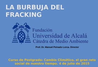 LA BURBUJA DEL
FRACKING
Curso de Postgrado: Cambio Climático, el gran reto
social de nuestro tiempo. 4 de julio de 2015
Prof. Dr. Manuel Peinado Lorca. Director
 
