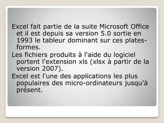 Excel fait partie de la suite Microsoft Office
et il est depuis sa version 5.0 sortie en
1993 le tableur dominant sur ces plates-
formes.
Les fichiers produits à l'aide du logiciel
portent l'extension xls (xlsx à partir de la
version 2007).
Excel est l'une des applications les plus
populaires des micro-ordinateurs jusqu'à
présent.
 