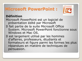 Microsoft PowerPoint :
Définition
Microsoft PowerPoint est un logiciel de
présentation édité par Microsoft
Il fait partie de la suite Microsoft Office
System. Microsoft PowerPoint fonctionne sous
Windows et Mac OS.
Il est largement utilisé par les hommes
d'affaires, professeurs, étudiants et
formateurs et figure parmi les formes les plus
répandues en matière de techniques de
persuasion.
 