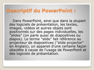 Descriptif du PowerPoint :
Dans PowerPoint, ainsi que dans la plupart
des logiciels de présentation, les textes,
images, vidéos et autres objets sont
positionnés sur des pages individuelles, les
"slides" (on parle aussi de diapositives ou
diapos). Le terme "slide" fait référence au
projecteur de diapositives ("slide projector"
en Anglais), un appareil d'une certaine façon
obsolète à cause de l'usage de PowerPoint et
des logiciels de présentation.
 