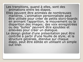 Les transitions, quand à elles, sont des
animations entre les diapos.
Elles peuvent être animées de nombreuses
manières. L'animation personnalisée peut
être utilisée pour créer de petits story-boards
en animant l'apparition, le mouvement ou la
disparition des images; des voix enregistrées
ou des "bulles" peuvent être ajoutées et
enlevées pour créer un dialogue.
Le design global d'une présentation peut être
contrôlé à partir d'une feuille de style; et la
structure générale, étendue sur chaque
diapo, peut être éditée en utilisant un simple
out liner.
 