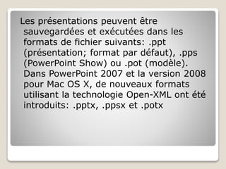 Les présentations peuvent être
sauvegardées et exécutées dans les
formats de fichier suivants: .ppt
(présentation; format par défaut), .pps
(PowerPoint Show) ou .pot (modèle).
Dans PowerPoint 2007 et la version 2008
pour Mac OS X, de nouveaux formats
utilisant la technologie Open-XML ont été
introduits: .pptx, .ppsx et .potx
 