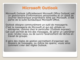 Microsoft Outlook
Microsoft Outlook (officiellement Microsoft Office Outlook) est
un gestionnaire d'informations personnelles et un client de
courrier électronique propriétaire édité par Microsoft. Il fait
partie de la suite bureautique Microsoft Office.
Outlook désigne communément un outil de messagerie.
C'est la messagerie de Microsoft et qui est utilisée en
entreprise, comme chez le particulier (Outlook express).
Cet outil permet de lire des messages, de gérer un calendrier
avec rendez-vous, ou de suivre l'avancement de tâches en
travail de groupe.
Il gère des règles de gestion permettant d'organiser ses
dossiers de messages, ou même les spams, voyez ainsi
comment créer des règles Outlook.
 