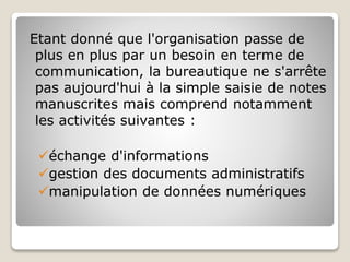 Etant donné que l'organisation passe de
plus en plus par un besoin en terme de
communication, la bureautique ne s'arrête
pas aujourd'hui à la simple saisie de notes
manuscrites mais comprend notamment
les activités suivantes :
échange d'informations
gestion des documents administratifs
manipulation de données numériques
 