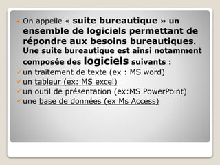  On appelle « suite bureautique » un
ensemble de logiciels permettant de
répondre aux besoins bureautiques.
Une suite bureautique est ainsi notamment
composée des logiciels suivants :
un traitement de texte (ex : MS word)
un tableur (ex: MS excel)
un outil de présentation (ex:MS PowerPoint)
une base de données (ex Ms Access)
 