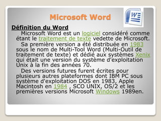 Microsoft Word
Définition du Word
Microsoft Word est un logiciel considéré comme
étant le traitement de texte vedette de Microsoft.
Sa première version a été distribuée en 1983
sous le nom de Multi-Tool Word (Multi-Outil de
traitement de texte) et dédié aux systèmes Xenix
qui était une version du système d'exploitation
Unix à la fin des années 70.
Des versions futures furent écrites pour
plusieurs autres plateformes dont IBM PC sous
système d'exploitation DOS en 1983, Apple
Macintosh en 1984 , SCO UNIX, OS/2 et les
premières versions Microsoft Windows 1989en.
 