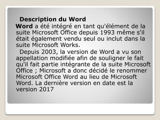 Description du Word
Word a été intégré en tant qu'élément de la
suite Microsoft Office depuis 1993 même s'il
était également vendu seul ou inclut dans la
suite Microsoft Works.
Depuis 2003, la version de Word a vu son
appellation modifiée afin de souligner le fait
qu'il fait partie intégrante de la suite Microsoft
Office ; Microsoft a donc décidé le renommer
Microsoft Office Word au lieu de Microsoft
Word. La dernière version en date est la
version 2017
 