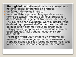 Un logiciel de traitement de texte couvre deux
notions, assez différentes en pratique :
 un éditeur de textes interactif
 un compilateur pour un langage de mise en
forme de textes (notions que nous précisons
dans l'article plus général Traitement de texte).
Au cours de son évolution, Word a intégré l'outil
de dessin qui permet d'effectuer des opérations
de publication comme l'ajout de graphiques
(diagrammes, graphiques économiques, formes
géométriques, illustrations, équations) aux
documents.
Microsoft Word 2007 intègre un système de
menu d'un nouveau genre où les sous-menus
n'apparaissent pas sous forme de texte mais sous
forme de barre d'icône changeant de contenu.
 