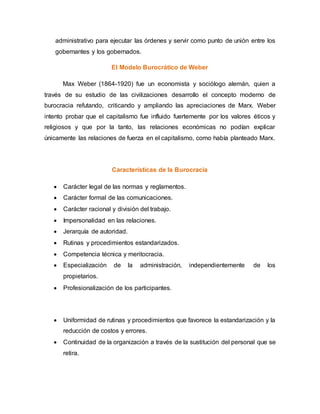 administrativo para ejecutar las órdenes y servir como punto de unión entre los
gobernantes y los gobernados.
El Modelo Burocrático de Weber
Max Weber (1864-1920) fue un economista y sociólogo alemán, quien a
través de su estudio de las civilizaciones desarrollo el concepto moderno de
burocracia refutando, criticando y ampliando las apreciaciones de Marx. Weber
intento probar que el capitalismo fue influido fuertemente por los valores éticos y
religiosos y que por la tanto, las relaciones económicas no podían explicar
únicamente las relaciones de fuerza en el capitalismo, como había planteado Marx.
Características de la Burocracia
 Carácter legal de las normas y reglamentos.
 Carácter formal de las comunicaciones.
 Carácter racional y división del trabajo.
 Impersonalidad en las relaciones.
 Jerarquía de autoridad.
 Rutinas y procedimientos estandarizados.
 Competencia técnica y meritocracia.
 Especialización de la administración, independientemente de los
propietarios.
 Profesionalización de los participantes.
 Uniformidad de rutinas y procedimientos que favorece la estandarización y la
reducción de costos y errores.
 Continuidad de la organización a través de la sustitución del personal que se
retira.
 