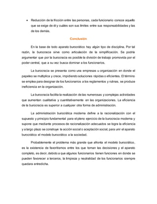  Reducción de la fricción entre las personas, cada funcionario conoce aquello
que se exige de él y cuáles son sus límites entre sus responsabilidades y las
de los demás.
Conclusión
En la base de todo aparato burocrático hay algún tipo de disciplina. Por tal
razón, la burocracia sirve como articulación de la simplificación. Se podría
argumentar que por la burocracia es posible la división de trabajo promovida por el
poder central, que a su vez busca dominar a los funcionarios.
La burocracia se presenta como una empresas u organización en donde el
papeleo se multiplica y crece, impidiendo soluciones rápidas o eficientes. El término
se emplea para designar de los funcionarios a los reglamentos y rutinas, se produce
ineficiencia en la organización.
La burocracia facilita la realización de las numerosas y complejas actividades
que aumentan cualitativa y cuantitativamente en las organizaciones. La eficiencia
de la burocracia es superior a cualquier otra forma de administración.
La administración burocrática moderna define a la racionalización con el
supuesto y principio fundamental para el pleno ejercicio de la burocracia moderna y
supone que mediante procesos de racionalización adecuados se logra la eficiencia
y a largo plazo se construye la acción social o aceptación social, para unir el aparato
burocrático el modelo burocrático a la sociedad.
Probablemente el problema más grande que afronta el modelo burocrático,
es la existencia de favoritismos entre los que toman las decisiones y el aparato
completo, es decir, debido a que algunos funcionarios tienen funciones en donde se
pueden favorecer a terceros, la limpieza y neutralidad de los funcionarios siempre
quedara entredicha.
 