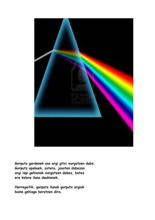 Gorputz gardenek oso argi gitxi xurgatzen dabe.
Gorputz opakuek, ostera, jasoten dabezan
argi izpi gehienak xurgatzen dabez, batez
ere kolore iluna daukienek.
Horregaitik, gorputz ilunak gorputz argiak
baino gehiago berotzen dira.

 