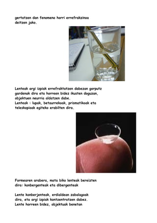 gertatzen dan fenomeno horri errefrakzinoa
deitzen jako.

Lenteak argi izpiak errefraktatzen dabezan gorputz
gardenak dira eta horreen bidez ikusten doguzan,
objektuen neurria aldatzen dabe.
Lenteak : lupak, betaurrekoak, prismatikoak eta
teleskopioak egiteko erabilten dira.

Formearen arabera, mota biko lenteak bereizten
dira: konbergenteak eta dibergenteak
Lente konberjenteak, erdialdean zabalagoak
dira, eta argi izpiak kontzentratzen dabez.
Lente horreen bidez, objektuak benetan

 