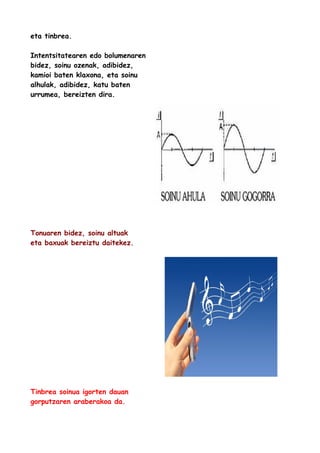 eta tinbrea.
Intentsitatearen edo bolumenaren
bidez, soinu ozenak, adibidez,
kamioi baten klaxona, eta soinu
alhulak, adibidez, katu baten
urrumea, bereizten dira.

Tonuaren bidez, soinu altuak
eta baxuak bereiztu daitekez.

Tinbrea soinua igorten dauan
gorputzaren araberakoa da.

 