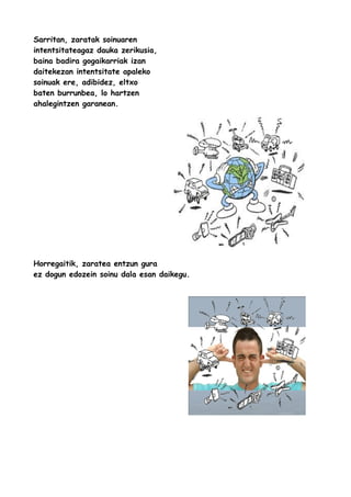 Sarritan, zaratak soinuaren
intentsitateagaz dauka zerikusia,
baina badira gogaikarriak izan
daitekezan intentsitate apaleko
soinuak ere, adibidez, eltxo
baten burrunbea, lo hartzen
ahalegintzen garanean.

Horregaitik, zaratea entzun gura
ez dogun edozein soinu dala esan daikegu.

 