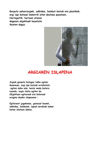 Gorputz zeharrargiek, adibidez, hainbat beirak eta plastikok,
argi izpi batzuei bakarrik izten deutsee pasatzen.
Horregaitik, horreen atzean
dagozan objektuak lausotuta
ikusten doguz.

ARGIAREN ISLAPENA
Argiak gorputz bategaz talka egiten
dauenean, argi izpi batzuk errebotatu
egiten dabe edo, beste modu batera
esanda, argia islatu egiten da.
Objektuen egitureak eta koloreak
eragina daukie islapenean :
Egitureari jagokonez, gainazal leunek,
adibidez, baldosek, izpiak norabide bakar
baten izlatzen dabez.

 