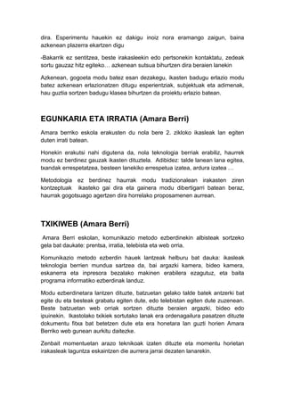 dira. Esperimentu hauekin ez dakigu inoiz nora eramango zaigun, baina
azkenean plazerra ekartzen digu

-Bakarrik ez sentitzea, beste irakasleekin edo pertsonekin kontaktatu, zedeak
sortu gauzaz hitz egiteko… azkenean sutsua bihurtzen dira beraien lanekin

Azkenean, gogoeta modu batez esan dezakegu, ikasten badugu erlazio modu
batez azkenean erlazionatzen ditugu esperientziak, subjektuak eta adimenak,
hau guztia sortzen badugu klasea bihurtzen da proiektu erlazio batean.



EGUNKARIA ETA IRRATIA (Amara Berri)
Amara berriko eskola erakusten du nola bere 2. zikloko ikasleak lan egiten
duten irrati batean.

Honekin erakutsi nahi digutena da, nola teknologia berriak erabiliz, haurrek
modu ez berdinez gauzak ikasten dituztela. Adibidez: talde lanean lana egitea,
txandak errespetatzea, besteen lanekiko errespetua izatea, ardura izatea …

Metodologia ez berdinez haurrak modu tradizionalean irakasten ziren
kontzeptuak ikasteko gai dira eta gainera modu dibertigarri batean beraz,
haurrak gogotsuago agertzen dira horrelako proposamenen aurrean.




TXIKIWEB (Amara Berri)
 Amara Berri eskolan, komunikazio metodo ezberdinekin albisteak sortzeko
gela bat daukate: prentsa, irratia, telebista eta web orria.

Komunikazio metodo ezberdin hauek lantzeak helburu bat dauka: ikasleak
teknologia berrien mundua sartzea da, bai argazki kamera, bideo kamera,
eskanerra eta inpresora bezalako makinen erabilera ezagutuz, eta baita
programa informatiko ezberdinak landuz.

Modu ezberdinetara lantzen dituzte, batzuetan gelako talde batek antzerki bat
egite du eta besteak grabatu egiten dute, edo telebistan egiten dute zuzenean.
Beste batzuetan web orriak sortzen dituzte beraien argazki, bideo edo
ipuinekin. Ikastolako txikiek sortutako lanak era ordenagailura pasatzen dituzte
dokumentu fitxa bat betetzen dute eta era honetara lan guzti horien Amara
Berriko web gunean aurkitu daitezke.

Zenbait momentuetan arazo teknikoak izaten dituzte eta momentu horietan
irakasleak laguntza eskaintzen die aurrera jarrai dezaten lanarekin.
 