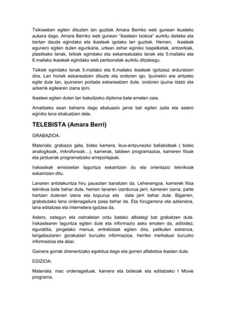Txikiweben egiten dituzten lan guztiak Amara Berriko web gunean ikusteko
aukera dago. Amara Berriko web gunean “ikasleen txokoa” aurkitu daiteke eta
bertan daude egindako eta ikasleak igotako lan guztiak. Hemen, ikasleak
egunero egiten duten egunkaria, urtean zehar eginiko txapelketak, antzerkiak,
plastikako lanak, txikiek egindako eta eskaneatutako lanak eta 5.mailako eta
6.mailako ikasleak egindako web pertsonalak aurkitu ditzakegu.

Txikiek egindako lanak 5.mailako eta 6.mailako ikasleak igotzeaz arduratzen
dira. Lan horiek eskaneatzen dituzte eta ondoren igo. Ipuinekin ere antzeko
egite dute lan, ipuinaren portada eskaneatzen dute, ondoren ipuina idatzi eta
azkenik egilearen izana ipini.

Ikasleei egiten duten lan bakoitzeko diploma bate ematen zaie.

Amaitzeko esan beharra dago ebaluazio jarrai bat egiten zaila eta astero
eginiko lana ebaluatzen dela.

TELEBISTA (Amara Berri)
GRABAZIOA:

Materiala: grabazio gela, bideo kamera, ikus-entzunezko baliabideak ( bideo
analogikoak, mikrofonoak…), kamerak, taldeen programazioa, kameren fitxak
eta jarduerak programatzeko erreportajeak.

Irakasleak emisioetan laguntza eskaintzen du eta orientazio teknikoak
eskaintzen ditu.

Lanaren antolakuntza hiru pausotan banatzen da. Lehenengoa, kamerek fitxa
teknikoa bete behar dute, hemen lanaren izenburua jarri, kameren izena, parte
hartzen dutenen izena eta kopurua eta data jarri behar dute. Bigarren,
grabatutako lana ordenagailura pasa behar da. Eta hirugarrena eta azkenena,
lana editatzea eta internetera igotzea da.

Astero, ostegun eta ostiraletan ordu bateko albistegi bat grabatzen dute.
Irakaslearen laguntza egiten dute eta informazio asko ematen da, adibidez;
eguraldia, jangelako menua, entrebistak egiten dira, pelikulen estrenoa,
langabeziaren gorakadari buruzko informazioa, herriko merkatuei buruzko
informazioa eta abar.

Gainera gorrak direnentzako egokitua dago eta gorren alfabetoa ikasten dute.

EDIZIOA:

Materiala: mac ordenagailuak, kamera eta bideoak eta editatzeko I Movie
programa.
 