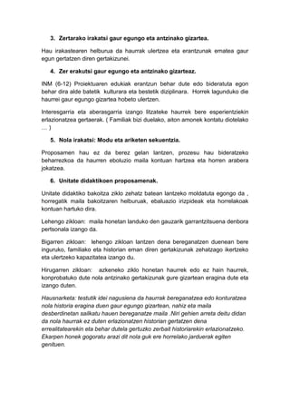 3. Zertarako irakatsi gaur egungo eta antzinako gizartea.

Hau irakastearen helburua da haurrak ulertzea eta erantzunak ematea gaur
egun gertatzen diren gertakizunei.

   4. Zer erakutsi gaur egungo eta antzinako gizarteaz.

INM (6-12) Proiektuaren edukiak erantzun behar dute edo bideratuta egon
behar dira alde batetik kulturara eta bestetik diziplinara. Horrek lagunduko die
haurrei gaur egungo gizartea hobeto ulertzen.

Interesgarria eta aberasgarria izango litzateke haurrek bere esperientziekin
erlazionatzea gertaerak. ( Familiak bizi duelako, aiton amonek kontatu diotelako
…)

   5. Nola irakatsi: Modu eta ariketen sekuentzia.

Proposamen hau ez da berez gelan lantzen, prozesu hau bideratzeko
beharrezkoa da haurren eboluzio maila kontuan hartzea eta horren arabera
jokatzea.

   6. Unitate didaktikoen proposamenak.

Unitate didaktiko bakoitza ziklo zehatz batean lantzeko moldatuta egongo da ,
horregatik maila bakoitzaren helburuak, ebaluazio irizpideak eta horrelakoak
kontuan hartuko dira.

Lehengo zikloan: maila honetan landuko den gauzarik garrantzitsuena denbora
pertsonala izango da.

Bigarren zikloan: lehengo zikloan lantzen dena bereganatzen duenean bere
inguruko, familiako eta historian eman diren gertakizunak zehatzago ikertzeko
eta ulertzeko kapazitatea izango du.

Hirugarren zikloan: azkeneko ziklo honetan haurrek edo ez hain haurrek,
konprobatuko dute nola antzinako gertakizunak gure gizartean eragina dute eta
izango duten.

Hausnarketa: testutik idei nagusiena da haurrak bereganatzea edo konturatzea
nola historia eragina duen gaur egungo gizartean, nahiz eta maila
desberdinetan sailkatu hauen bereganatze maila .Niri gehien arreta deitu didan
da nola haurrak ez duten erlazionatzen historian gertatzen dena
errealitatearekin eta behar dutela gertuzko zerbait historiarekin erlazionatzeko.
Ekarpen honek gogoratu arazi dit nola guk ere horrelako jarduerak egiten
genituen.
 