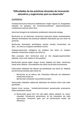 “Dificultades de las prácticas docentes de innovación
      educativa y sugerencias para su desarrollo”

SARRERA
Heziketa-berrikuntza ikerkuntza didaktikoaren eragile nagusia da. Ikasgeletako
irakaslea da garapena eta berrikuntza-proiektuen esperimentazioaren
mobilizazioaz arduratu behar dena.

Ikerkuntza hezigarria da heziketaren praktikarekin erlazionatu badago.

Berrikuntza ez da ikerkuntza, berrikuntza ikerkuntza bezala kontsideratzeko
efektuak kontrolatzeko eta prozesuak objetiboki ebaluatzeko gai izan behar da
gutxienez.

Berrikuntza, diseinatzea, planifikatzea, lantzea, ematea, hausnartzea, eta
abar.,. da, baina ez ezaguera zientifikoen sorrera.

Heziketa-ikerkuntzak erabilgarria eta praktikoa izan behar du, ikasleen
ikasketen hobekuntzan eragina izan behar du.

Maiz proposatu diren berrikuntza asko ez dira ikasgela-esperientziekin
egiaztatu, asmo onak izateaz ez dira pasatzen.

Berrikuntzak gauzak egiten ditugun forman aldaketa bat dakar, berrikuntza
hauek eman daitezen borondatezkoa izan behar da eta baita sormenezkoa.

Hezkuntzako aldaketak beti bilatuak eta planifikatuak izan behar da. Aldaketa
eta berrikuntza bereizten jakin behar da:

   -   Berrikuntza ez da helburu bat, finkatutako helburuak eta kalitatearen
       hobekuntza lortzea da.
   -   Berrikuntzak nahitaezko hausnarketa bat dakar.

Hezkuntzako aldaketek zailtasunak dakartzate eta denbora behar dute haiek
gainditzeko.

Egoera honen aurrean, heziketa-berrikuntzaren garapenerako proposamen
batzuk planteatzen dituzte:

   a) Berrikuntzak gauza berri bat nola egiten jakitea eskatzen du, beraz,
      irakasleen formakuntza garrantzitsua da bai hasierakoa eta baita
      egunerokoa, formaziorik gabe ezin da berrikuntzarik existitu eta
      alderantziz.
 