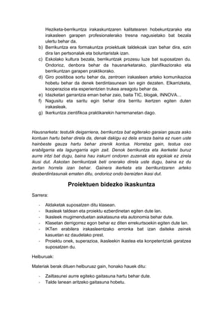 Heziketa-berrikuntza irakaskuntzaren kalitatearen hobekuntzarako eta
        irakasleen garapen profesionalerako tresna nagusietako bat bezala
        ulertu behar da.
   b)   Berrikuntza era formakuntza proiektuak taldekoak izan behar dira, ezin
        dira lan pertsonalak eta boluntaristak izan.
   c)   Eskolako kultura bezala, berrikuntzak prozesu luze bat suposatzen du.
        Ondorioz, denbora behar da hausnarketarako, planifikaziorako eta
        berrikuntzan garapen praktikorako.
   d)   Giro positiboa sortu behar da, zentroen irakasleen arteko komunikazioa
        hobetu behar da denek berdintasunean lan egin dezaten. Elkarrizketa,
        kooperazioa eta esperientzien trukea areagotu behar da.
   e)   Idazketari garrantzia eman behar zaio, baita TIC, blogak, INNOVA…
   f)   Nagusitu eta saritu egin behar dira berritu ikertzen egiten duten
        irakasleak.
   g)   Ikerkuntza zientifikoa praktikarekin harremanetan dago.



Hausnarketa: testutik deigarriena, berrikuntza bat egiterako garaian gauza asko
kontuan hartu behar direla da, denak dakigu ez dela erraza baina ez nuen uste
hainbeste gauza hartu behar zirenik kontua. Horretaz gain, testua oso
erabilgarria eta lagungarria egin zait. Denok berrikuntza eta ikerketei buruz
aurre iritzi bat dugu, baina hau irakurri ondoren zuzenak eta egokiak ez zirela
ikusi dut. Askotan berrikuntzak beti onerako direla uste dugu, baina ez du
zertan horrela izan behar. Gainera ikerketa eta berrikuntzaren arteko
desberdintasunak ematen ditu, ondorioz ondo bereizten ikasi dut.

                   Proiektuen bidezko ikaskuntza
Sarrera:

   -    Aldaketak suposatzen ditu klasean.
   -    Ikasleak taldean eta proiektu ezberdinetan egiten dute lan.
   -    Ikasleek mugimenduetan askatasuna eta autonomia behar dute.
   -    Klasetan derrigorrez egon behar ez diten errekurtsoekin egiten dute lan.
   -    IKTen erabilera irakasleentzako erronka bat izan daiteke zeinek
        kasuetan ez daudelako prest.
   -    Proiektu onek, superazioa, ikasleekin ikastea eta konpetentziak garatzea
        suposatzen du.

Helburuak:

Materiak berak dituen helburuaz gain, honako hauek ditu:

   -    Zailtasunei aurre egiteko gaitasuna hartu behar dute.
   -    Talde lanean aritzeko gaitasuna hobetu.
 