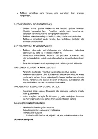 Taldeko partaideak parte hartzen dute suertatzen diren arazoak
      konpontzen.



C. PROIEKTUAREN INPLEMENTAZIOA(I)

     -   Ziurtatu ikasle guztiak etxeko-lan eta helburu guztiak betetzen
         dituztela bategatiko bat.    Proiektua zatituta egon beharko da,
         bakoitzak bere helburua eta bere programazioarekin
     -   Taldeak, irakaslearen laguntzarekin lortuko dute lanaren definizioa
     -   Taldearen partaideak parte hartuko dute lankidetza ikasketan eta
         arazoen konponbidean

C. PROIEKTUAREN INPLEMENTAZIOA(II)

     -   Taldeen elkarrekiko autoebaluazioa eta ebaluazioa. Irakasleak
         ebaluatzen du baita eta feedback ematen du
     -   -Bukatzeko aurrerapena. Proiektu bat produktu, aurkezpen edo
         interpretazio batean bukatzen da eta audientzia espezifiko batentzako
         da
     -   1etik 5ara errepikatzen dira pauso guztiak helburu guztiak lortu arte

IKASLEAREN IKUSPEGITIK KONKLUSIO BAT

     -   Azkeneko txartaketa. Proiektua bukatu eta produktua txartatu
     -   Azkeneko ebaluazioa. Lana aurkezten da erabaki den modura. Klase
         guztia parte hartzen du eta irakaslearekin batera feedback ematen da
     -   Itxiera. Pertsonak eta taldeak beraien produktuak, aurkezpenak eta
         interpretazioak aztertzen dituzte feedbackarekin

IRAKASLEAREN IKUSPEGITIK ERABAKI BATZUK

     -   Itxierarako prest egotea. Ebaluazio eta eztabaida orokorra erraztu
         klase guztientzako
     -   Noten erregistro bat egin. Proiektuaren gogoeta: ondo joan denarena
         eta hurrengorako hobetu behar diren gauzak klasean egiteko

GAUZA GARRANTZITSU BATZUK

     -   -Ikasleen inplikazioa gaien aukeran
     -   Gai adierazgarrien erabakiaren inplikazioa
     -   -Benetako ebaluazioa
         o Ikasleei azaldu helburuak, objektiboak, eta proiektuen ebaluazioa

Ipuinaren laburpena.
 