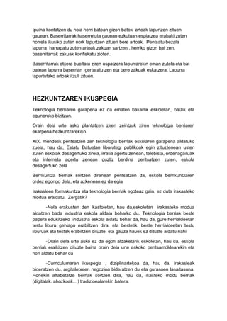 Ipuina kontatzen du nola herri batean gizon batek artoak lapurtzen zituen
gauean. Baserritarrak haserretuta gauean ezkutuan espiatzea erabaki zuten
horrela ikusiko zuten nork lapurtzen zituen bere artoak. Pentsatu bezala
lapurra harrapatu zuten artoak zakuan sartzen , herriko gizon bat zen,
baserritarrak zakuak konfiskatu zioten.

Baserritarrak etxera bueltatu ziren ospatzera lapurrarekin eman zutela eta bat
batean lapurra baserrian gerturatu zen eta bere zakuak eskatzera. Lapurra
lapurtutako artoak itzuli zituen.




HEZKUNTZAREN IKUSPEGIA
Teknologia berriaren garapena ez da ematen bakarrik eskoletan, baizik eta
eguneroko bizitzan.

Orain dela urte asko plantatzen ziren zeintzuk ziren teknologia berriaren
ekarpena hezkuntzarekiko.

XIX. mendetik pentsatzen zen teknologia berriak eskolaren garapena aldatuko
zuela, hau da, Estatu Batuetan liburutegi publikoak egin zituztenean usten
zuten eskolak desagertuko zirela, irratia agertu zenean, telebista, ordenagailuak
eta interneta agertu zenean guztiz berdina pentsatzen zuten, eskola
desagertuko zela

Berrikuntza berriak sortzen direnean pentsatzen da, eskola berrikuntzaren
ordez egongo dela, eta azkenean ez da egia

Irakasleen formakuntza eta teknologia berriak egoteaz gain, ez dute irakasteko
modua eraldatu. Zergatik?

       -Nola erakusten den ikastoletan, hau da,eskoletan irakasteko modua
aldatzen bada industria eskola aldatu beharko du. Teknologia berriak beste
papera edukitzeko industria eskola aldatu behar da, hau da, gure herrialdeetan
testu liburu gehiago erabiltzen dira, eta bestetik, beste herrialdeetan testu
liburuak eta testak erabiltzen dituzte, eta gauza hauek ez dituzte aldatu nahi

       -Orain dela urte asko ez da egon aldaketarik eskoletan, hau da, eskola
berriak eraikitzen dituzte baina orain dela urte askoko pentsamoldearekin eta
hori aldatu behar da

        -Curriculumaren ikuspegia , diziplinartekoa da, hau da, irakasleak
bideratzen du, argitaletxeen negozioa bideratzen du eta gurasoen lasaitasuna.
Honekin alfabetatze berriak sortzen dira, hau da, ikasteko modu berriak
(digitalak, ahozkoak…) tradizionalarekin batera.
 