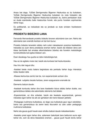 Arazo bat dago, %30ak Derrigorrezko Bigarren Hezkuntza ez du bukatzen,
%20ak Derrigorrezko Bigarren Hezkuntza bukatzen du nota hobeekin eta
%50ak Derrigorrezko Bigarren Hezkuntza bukatzen du, baina pentsatzen dute
ez duela ezertarako balio ikaskuntza honek, eta puntu honetan azpimarratu
behar dugu.

Ez politikariak, ez irakasleak eta ez jendeak ez dute sinisten heziketaren
aldaketak

PROIEKTU BIDEZKO LANA
Fernando Hernandezek proiektu bidezko lanaren aitzindaria izan zen. Nahiz eta
aitzindaria izan oraindik ikertzen ari da honi buruz

Proiektu bidezko lanarekin aldatu nahi zuten irakaslearen posizioa ikasleekiko.
Irakaslea ez zuen dena prestatuta eraman behar, baizik eta bilatzen dena zen
klase berritzaile bat ematea elkarrizketaren bitartez eta honekin metodologia
konstruktibista bat egitea bilatzen zen.

Esan dezakegu hau guztia ez dela metodologia bat.

Hau ez da egiteko modu bat, baizik eta kontxesi bat hezkuntzarako.

Hau hiru idei nagusi ditu:

-Ikasleei beste modu batera begiratzea eta pentsatu behar dugu interakzio
bidez ikasten dela

-Klasea ikerkuntza zentro bat da, non esperientziak sortzen dira

-Ikasleak subjektu bezala hartzea, zeren ezagueraren eramaile da

Elementu batzuk daude:

-Ikasleak konturatu behar dira bere ikasleekin lotura aldatu behar dutela, oso
garrantzitsua delako eta sakontzeko elementu bat delako

-Esperientziak, ez dira ariketak, baizik eta ikasketa esperientziak, gainera
irakaslea egon behar da adi zer gertatzen den bere klasean jakiteko

-Pedagogia irudimena bultzatzea, ez dago oso bultzatuta gaur egun eskoletan,
baina oso garrantzitsua da zeren testu liburuekin ez zaie usten pedagogia
irudimena bultzatzea

Nahiz eta gauza guzti hauek esan aholku batzuk daude irakasleentzako:

-Ikasteko prest egon behar dira, azkenean bakoitzak bere beldurrei aurre egin
behar dio, ezin da dena klaseetara eraman… gauza guzti hauek landu behar
 