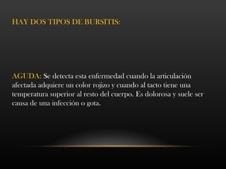 HAY DOS TIPOS DE BURSITIS:
AGUDA: Se detecta esta enfermedad cuando la articulación
afectada adquiere un color rojizo y cuando al tacto tiene una
temperatura superior al resto del cuerpo. Es dolorosa y suele ser
causa de una infección o gota.
 
