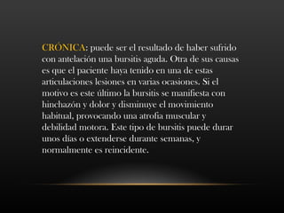 CRÓNICA: puede ser el resultado de haber sufrido
con antelación una bursitis aguda. Otra de sus causas
es que el paciente haya tenido en una de estas
articulaciones lesiones en varias ocasiones. Si el
motivo es este último la bursitis se manifiesta con
hinchazón y dolor y disminuye el movimiento
habitual, provocando una atrofia muscular y
debilidad motora. Este tipo de bursitis puede durar
unos días o extenderse durante semanas, y
normalmente es reincidente.
 