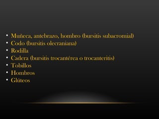 • Muñeca, antebrazo, hombro (bursitis subacromial)
• Codo (bursitis olecraniana)
• Rodilla
• Cadera (bursitis trocantérea o trocanteritis)
• Tobillos
• Hombros
• Glúteos
 