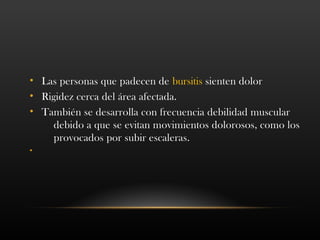 • Las personas que padecen de bursitis sienten dolor
• Rigidez cerca del área afectada.
• También se desarrolla con frecuencia debilidad muscular
debido a que se evitan movimientos dolorosos, como los
provocados por subir escaleras.
•
 