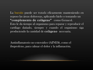 La bursitis puede ser tratadatratada eficazmente manteniendo en
reposo las áreas dolorosas, aplicando hielo o tomando un
“complemento de colágeno” como Genacol.
Esto le da tiempo al organismo para reparar y reproducir el
cartílago dañado, siempre y cuando el organismo siga
produciendo la cantidad de colágenocolágeno necesaria.
Antiinflamatorio no esteroideo (AINES), como el
ibuprofeno, para calmar el dolor y la inflamación.
 