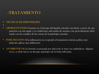 • TÉCNICAS DE FISIOTERAPIA.
•
• ARTROCENTESIS: Consiste en el drenaje del líquido articular excedente a través de una
punción con una aguja y en condiciones adecuadas de asepsia, este procedimiento debe
seguir con los estudios de las causas de la patología causante.
• INFILTRACIÓN: Si la inflamación no responde al tratamiento inicial, podría estar
indicado aplicar una infiltración.
• ANTIBIÓTICOS: La bursitis ocasionada por infección se trata con antibióticos. Algunas
veces, se debe hacer un drenaje quirúrgico de la bolsa infectada.
-TRATAMIENTO
 