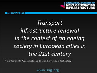 ENDORSING PARTNERS

Transport
infrastructure renewal
in the context of an ageing
society in European cities in
www.isngi.org
the 21st century

The following are confirmed contributors to the business and policy dialogue in Sydney:
•

Rick Sawers (National Australia Bank)

•

Nick Greiner (Chairman (Infrastructure NSW)

Monday, 30th September 2013: Business & policy Dialogue

Tuesday 1 October to Thursday, 3rd October: Academic and Policy
Dialogue

Presented by: Dr Agnieszka Labus, Silesian University of Technology

www.isngi.org

 