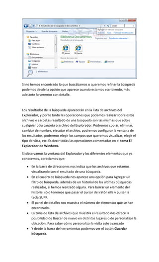 Si no hemos encontrado lo que buscábamos o queremos refinar la búsqueda
podemos desde la opción que aparece cuando estamos escribiendo, más
adelante lo veremos con detalle.



Los resultados de la búsqueda aparecerán en la lista de archivos del
Explorador, y por lo tanto las operaciones que podemos realizar sobre estos
archivos o carpetas resultado de una búsqueda son las mismas que sobre
cualquier otra carpeta o archivo del Explorador. Podremos copiar, eliminar,
cambiar de nombre, ejecutar el archivo, podremos configurar la ventana de
los resultados, podremos elegir los campos que queremos visualizar, elegir el
tipo de vista, etc. Es decir todas las operaciones comentadas en el tema El
Explorador de Windows.

Si observamos la ventana del Explorador y los diferentes elementos que ya
conocemos, apreciamos que:

    En la barra de direcciones nos indica que los archivos que estamos
     visualizando son el resultado de una búsqueda.
    En el cuadro de búsqueda nos aparece una opción para Agregar un
     filtro de búsqueda, además de un historial de las últimas búsquedas
     realizadas, si hemos realizado alguna. Para borrar un elemento del
     historial sólo tenemos que pasar el cursor del ratón ella y pulsar la
     tecla SUPR.
    El panel de detalles nos muestra el número de elementos que se han
     encontrado.
    La zona de lista de archivos que muestra el resultado nos ofrece la
     posibilidad de Buscar de nuevo en distintos lugares o de personalizar la
     ubicación. Para saber cómo personalizarla visita este avanzado
    Y desde la barra de herramientas podemos ver el botón Guardar
     búsqueda.
 