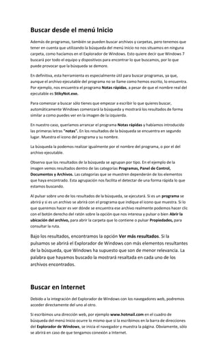 Buscar desde el menú Inicio
Además de programas, también se pueden buscar archivos y carpetas, pero tenemos que
tener en cuenta que utilizando la búsqueda del menú Inicio no nos situamos en ninguna
carpeta, como hacíamos en el Explorador de Windows. Esto quiere decir que Windows 7
buscará por todo el equipo y dispositivos para encontrar lo que buscamos, por lo que
puede provocar que la búsqueda se demore.

En definitiva, esta herramienta es especialmente útil para buscar programas, ya que,
aunque el archivo ejecutable del programa no se llame como hemos escrito, lo encuentra.
Por ejemplo, nos encuentra el programa Notas rápidas, a pesar de que el nombre real del
ejecutable es StikyNot.exe.

Para comenzar a buscar sólo tienes que empezar a escribir lo que quieres buscar,
automáticamente Windows comenzará la búsqueda y mostrará los resultados de forma
similar a como puedes ver en la imagen de la izquierda.

En nuestro caso, queríamos arrancar el programa Notas rápidas y habíamos introducido
las primeras letras "notas". En los resultados de la búsqueda se encuentra en segundo
lugar. Muestra el icono del programa y su nombre.

La búsqueda la podemos realizar igualmente por el nombre del programa, o por el del
archivo ejecutable.

Observa que los resultados de la búsqueda se agrupan por tipo. En el ejemplo de la
imagen vemos resultados dentro de las categorías Programas, Panel de Control,
Documentos y Archivos. Las categorías que se muestren dependerán de los elementos
que haya encontrado. Esta agrupación nos facilita el detectar de una forma rápida lo que
estamos buscando.

Al pulsar sobre uno de los resultados de la búsqueda, se ejecutará. Si es un programa se
abrirá y si es un archivo se abrirá con el programa que indique el icono que muestra. Si lo
que queremos hacer es ver dónde se encuentra ese archivo realmente podemos hacer clic
con el botón derecho del ratón sobre la opción que nos interesa y pulsar o bien Abrir la
ubicación del archivo, para abrir la carpeta que lo contiene o pulsar Propiedades, para
consultar la ruta.

Bajo los resultados, encontramos la opción Ver más resultados. Si la
pulsamos se abrirá el Explorador de Windows con más elementos resultantes
de la búsqueda, que Windows ha supuesto que son de menor relevancia. La
palabra que hayamos buscado la mostrará resaltada en cada uno de los
archivos encontrados.



Buscar en Internet
Debido a la integración del Explorador de Windows con los navegadores web, podremos
acceder directamente del uno al otro.

Si escribimos una dirección web, por ejemplo www.hotmail.com en el cuadro de
búsqueda del menú Inicio ocurre lo mismo que si la escribimos en la barra de direcciones
del Explorador de Windows, se inicia el navegador y muestra la página. Obviamente, sólo
se abrirá en caso de que tengamos conexión a Internet.
 