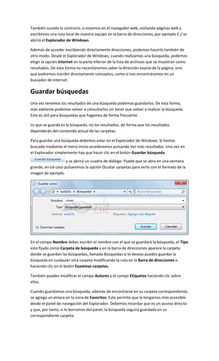 También sucede lo contrario, si estamos en el navegador web, visitando páginas web y
escribimos una ruta local de nuestro equipo en la barra de direcciones, por ejemplo C:/ se
abrirá el Explorador de Windows.

Además de acceder escribiendo directamente direcciones, podemos hacerlo también de
otro modo. Desde el Explorador de Windows, cuando realizamos una búsqueda, podemos
elegir la opción Internet en la parte inferior de la lista de archivos que se muestran como
resultados. De esta forma no necesitaremos saber la dirección exacta de la página, sino
que podremos escribir directamente conceptos, como si nos encontráramos en un
buscador de internet.

Guardar búsquedas
Una vez tenemos los resultados de una búsqueda podemos guardarlos. De esta forma,
más adelante podemos volver a consultarlos sin tener que volver a realizar la búsqueda.
Esto es útil para búsquedas que hagamos de forma frecuente.

Lo que se guarda es la búsqueda, no los resultados, de forma que los resultados
dependerán del contenido actual de las carpetas.

Para guardar una búsqueda debemos estar en el Explorador de Windows. Si hemos
buscado mediante el menú Inicio accederemos pulsando Ver más resultados. Una vez en
el Explorador simplemente hay que hacer clic en el botón Guardar búsqueda
                     y se abrirá un cuadro de diálogo. Puede que se abra en una ventana
grande, en tal caso pulsaremos la opción Ocultar carpetas para verlo con el formato de la
imagen de ejemplo.




En el campo Nombre debes escribir el nombre con el que se guardará la búsqueda, el Tipo
está fijado como Carpeta de búsqueda y en la barra de direcciones aparece la carpeta
donde se guardan las búsquedas, llamada Búsquedas si lo deseas puedes guardar la
búsqueda en cualquier otra carpeta modificando la ruta en la Barra de direcciones o
haciendo clic en el botón Examinar carpetas.

También puedes modificar el campo Autores y el campo Etiquetas haciendo clic sobre
ellos.

Cuando guardamos una búsqueda, además de encontrarse en su carpeta correspondiente,
se agrega un enlace en la zona de Favoritos. Esto permite que la tengamos más accesible
desde el panel de navegación del Explorador. Debemos recordar que es un acceso directo
y que, por tanto, si lo borramos del panel, la búsqueda seguirá guardada en su
correspondiente carpeta.
 