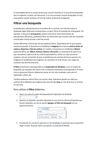 Es aconsejable borrar el acceso directo que crea en Favoritos en el caso de las búsquedas
que no vayamos a utilizar con frecuencia. Si se nos acumulan muchas búsquedas en esta
zona podría resultar molesto a la hora de utilizar el panel de navegación.

Filtrar una búsqueda
Es posible que, además de buscar el nombre de un archivo, nos interese acotar la
búsqueda según diferentes características, es decir filtrar el resultado de la búsqueda. Por
ejemplo, si buscamos presupuesto, podría mostrarnos varios documentos de
presupuestos diferentes, podríamos filtrar por fecha para que muestre sólo los resultados
encontrados a fecha de ayer o del mes actual.

Existen diferentes criterios por los que podemos filtrar. Dependerán de en qué carpeta
estamos buscando. Si buscamos en la biblioteca Imágenes los criterios serán la Fecha de
captura, Etiquetas o Tipo de archivo. En cambio, si buscamos en la biblioteca Música
podremos filtrar por Álbum, Artistas, Género o Duración. Lo importante de esto no es
que recordemos cada uno de los criterios que podemos utilizar en cada una de las
carpetas, sino ser consciente de que, si clasificamos los archivos de forma correcta: las
imágenes en la biblioteca de imágenes, las canciones en la de música, etc. luego nos
resultará más fácil de encontrar.

El filtro únicamente está disponible en el Explorador de Windows, no en el cuadro de
búsqueda, por ejemplo, del menú Inicio. Si estamos realizando una búsqueda en el menú
Inicio y queremos filtrarla, deberemos pulsar en Ver más resultados, para abrir el
Explorador y filtrar allí.

También podemos utilizar filtros sin escribir nada. Podríamos decidir ver todos los
archivos de la biblioteca de imágenes que sean de tipo bmp, en vez de buscar un archivo
en concreto:

Para utilizar el filtro debemos:
      Hacer clic sobre el cuadro de búsqueda del Explorador de Windows.


      Aparece un pequeño recuadro indicando en una zona las últimas búsquedas que
       hemos realizado y en otra la opción Agregar un filtro de búsqueda con las
       opciones de filtro.




      Si pulsamos en una de las opciones se nos despliega un panel gris que nos permite
       elegir el valor. Al pulsar sobre una opción, se realizará el filtrado.
 