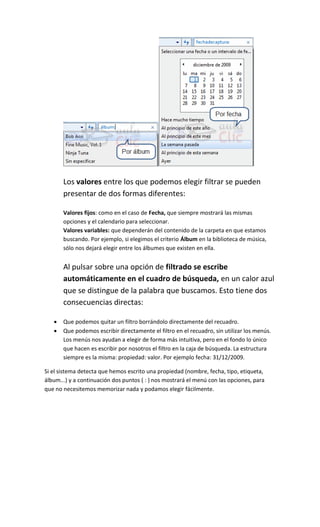 Los valores entre los que podemos elegir filtrar se pueden
       presentar de dos formas diferentes:

       Valores fijos: como en el caso de Fecha, que siempre mostrará las mismas
       opciones y el calendario para seleccionar.
       Valores variables: que dependerán del contenido de la carpeta en que estamos
       buscando. Por ejemplo, si elegimos el criterio Álbum en la biblioteca de música,
       sólo nos dejará elegir entre los álbumes que existen en ella.


       Al pulsar sobre una opción de filtrado se escribe
       automáticamente en el cuadro de búsqueda, en un calor azul
       que se distingue de la palabra que buscamos. Esto tiene dos
       consecuencias directas:

      Que podemos quitar un filtro borrándolo directamente del recuadro.
      Que podemos escribir directamente el filtro en el recuadro, sin utilizar los menús.
       Los menús nos ayudan a elegir de forma más intuitiva, pero en el fondo lo único
       que hacen es escribir por nosotros el filtro en la caja de búsqueda. La estructura
       siempre                                                            2009.

Si el sistema detecta que hemos escrito una propiedad (nombre, fecha, tipo, etiqueta,
álbum...) y a continuación dos puntos ( : ) nos mostrará el menú con las opciones, para
que no necesitemos memorizar nada y podamos elegir fácilmente.
 