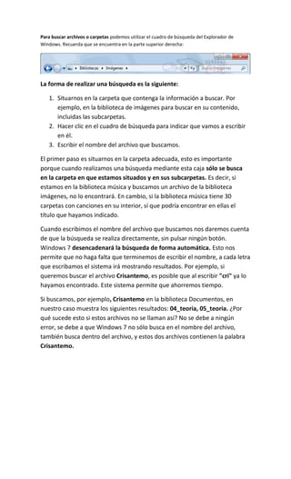 Para buscar archivos o carpetas podemos utilizar el cuadro de búsqueda del Explorador de
Windows. Recuerda que se encuentra en la parte superior derecha:




La forma de realizar una búsqueda es la siguiente:

   1. Situarnos en la carpeta que contenga la información a buscar. Por
      ejemplo, en la biblioteca de imágenes para buscar en su contenido,
      incluidas las subcarpetas.
   2. Hacer clic en el cuadro de búsqueda para indicar que vamos a escribir
      en él.
   3. Escribir el nombre del archivo que buscamos.

El primer paso es situarnos en la carpeta adecuada, esto es importante
porque cuando realizamos una búsqueda mediante esta caja sólo se busca
en la carpeta en que estamos situados y en sus subcarpetas. Es decir, si
estamos en la biblioteca música y buscamos un archivo de la biblioteca
imágenes, no lo encontrará. En cambio, si la biblioteca música tiene 30
carpetas con canciones en su interior, sí que podría encontrar en ellas el
título que hayamos indicado.

Cuando escribimos el nombre del archivo que buscamos nos daremos cuenta
de que la búsqueda se realiza directamente, sin pulsar ningún botón.
Windows 7 desencadenará la búsqueda de forma automática. Esto nos
permite que no haga falta que terminemos de escribir el nombre, a cada letra
que escribamos el sistema irá mostrando resultados. Por ejemplo, si
queremos buscar el archivo Crisantemo, es posible que al escribir "cri" ya lo
hayamos encontrado. Este sistema permite que ahorremos tiempo.

Si buscamos, por ejemplo, Crisantemo en la biblioteca Documentos, en
nuestro caso muestra los siguientes resultados: 04_teoria, 05_teoria. ¿Por
qué sucede esto si estos archivos no se llaman así? No se debe a ningún
error, se debe a que Windows 7 no sólo busca en el nombre del archivo,
también busca dentro del archivo, y estos dos archivos contienen la palabra
Crisantemo.
 