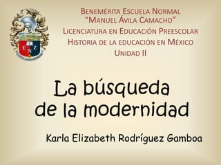 BENEMÉRITA ESCUELA NORMAL
“MANUEL ÁVILA CAMACHO”
LICENCIATURA EN EDUCACIÓN PREESCOLAR
HISTORIA DE LA EDUCACIÓN EN MÉXICO
UNIDAD II

La búsqueda
de la modernidad
Karla Elizabeth Rodríguez Gamboa

 