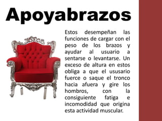 Apoyabrazos
Estos desempeñan las
funciones de cargar con el
peso de los brazos y
ayudar al usuario a
sentarse o levantarse. Un
exceso de altura en estos
obliga a que el ususario
fuerce o saque el tronco
hacia afuera y gire los
hombros, con la
consiguiente fatiga e
incomodidad que origina
esta actividad muscular.
 