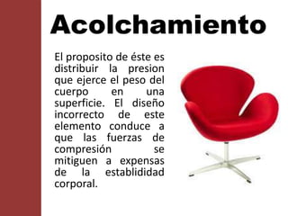 Acolchamiento
El proposito de éste es
distribuir la presion
que ejerce el peso del
cuerpo en una
superficie. El diseño
incorrecto de este
elemento conduce a
que las fuerzas de
compresión se
mitiguen a expensas
de la establididad
corporal.
 
