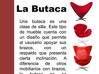 La Butaca
Una butaca es una
clase de silla. Este tipo
de mueble cuenta con
un diseño que permite
al ususario apoyar sus
brazos, con un
respaldo que presenta
cierta inclinación. A
diferencia de otros
mobiliarios con brazos,
 