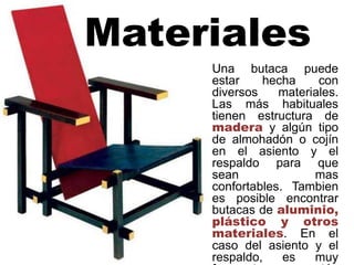 Materiales
Una butaca puede
estar hecha con
diversos materiales.
Las más habituales
tienen estructura de
madera y algún tipo
de almohadón o cojín
en el asiento y el
respaldo para que
sean mas
confortables. Tambien
es posible encontrar
butacas de aluminio,
plástico y otros
materiales. En el
caso del asiento y el
respaldo, es muy
 