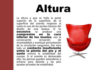 Altura
La altura a que se halla la parte
superior de la superficie, de la
superficie del asiento respecto al
suelo es uno de los puntos básicos del
diseño de una butaca. Si es
excesiva se produce una
compresión en la cara
inferior de los muslos, con la
consecuente sensación de
incomodidad y eventual perturbación
de la circulación sanguínea. Por otro
lado un contacto insuficiente
entre la planta del pie y el
suelo merma la estabilidad del
cuerpo. Si el asiento es demasiado
alto, las piernas pueden extenderse y
echarse para delante y los pies
quedan privados de estabilidad.
 