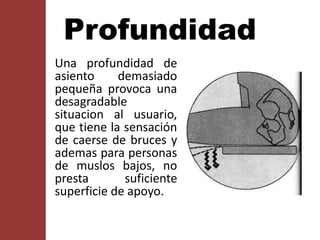 Una profundidad de
asiento demasiado
pequeña provoca una
desagradable
situacion al usuario,
que tiene la sensación
de caerse de bruces y
ademas para personas
de muslos bajos, no
presta suficiente
superficie de apoyo.
Profundidad
 