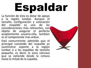 Espaldar
La función de ésta es dotar de apoyo
a la región lumbar. Aunque el
tamaño, configuración y colocación
del respaldo es una de las
consideraciones más relevantes, con
objeto de asegurar el perfecto
acoplamiento usuario-silla, tambien
es el componente mas arduo.
Está comunmente admitido que el
principal cometido del respaldo es
suministrar soporte a la región
lumbar o a las espaldas de tamaño
pequeño, es decir, la zona cóncava
que se extiende desde la cintura
hasta la mitad de la espalda.
 
